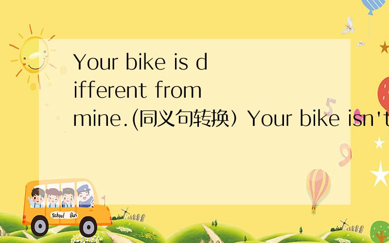 Your bike is different from mine.(同义句转换）Your bike isn't the （ ） （ ） （ ） mine.