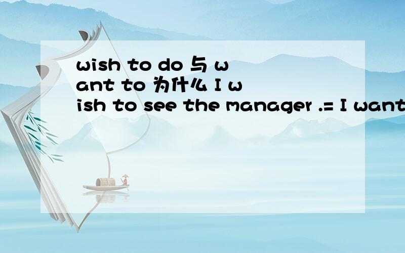 wish to do 与 want to 为什么 I wish to see the manager .= I want to see the manager.I wish the manager to be informed at once .=I want the manager to be informed at once .