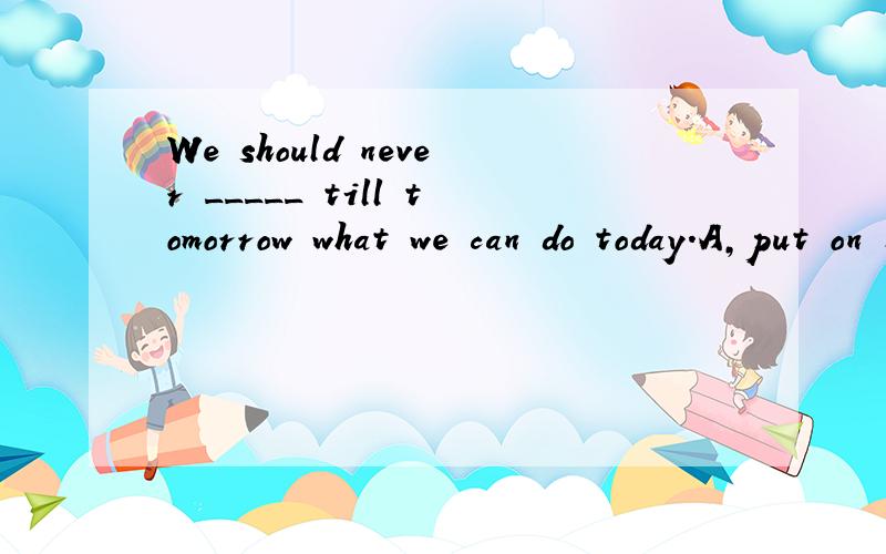 We should never _____ till tomorrow what we can do today.A,put on B.put off C.give up D.give away