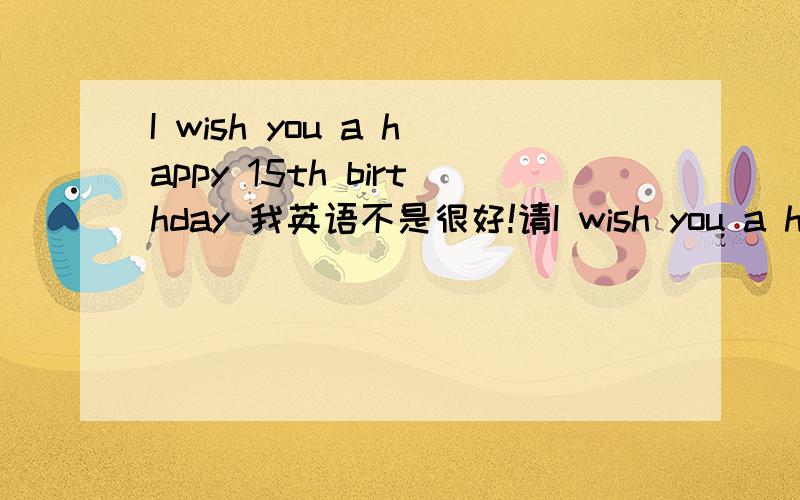 I wish you a happy 15th birthday 我英语不是很好!请I wish you a happy 15th birthday 我英语不是很好!