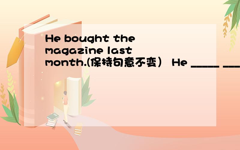 He bought the magazine last month.(保持句意不变） He _____ _____ ______ ______ _______last month.一时想不起来……麻烦啦~~~>-