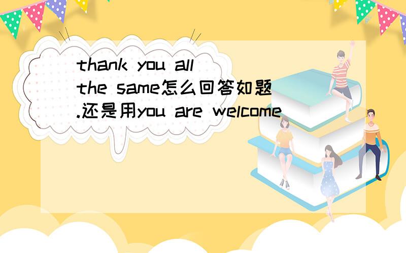 thank you all the same怎么回答如题.还是用you are welcome