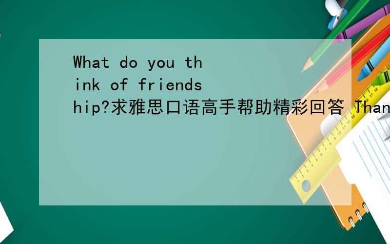 What do you think of friendship?求雅思口语高手帮助精彩回答 Thanks alot!