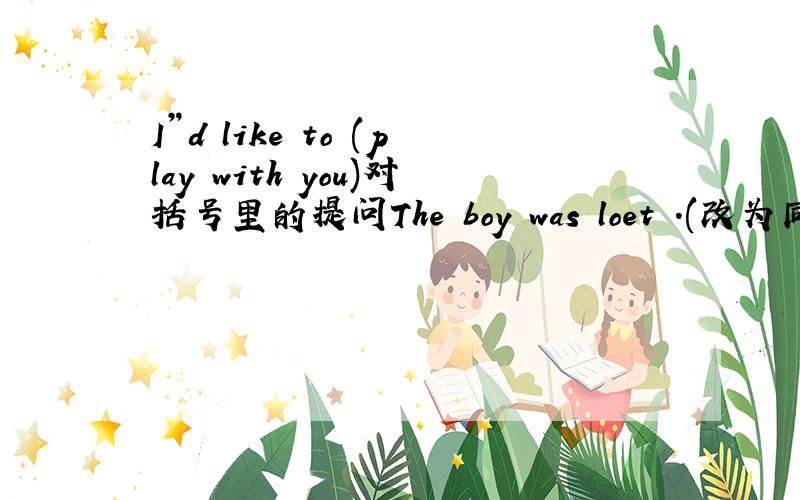 I”d like to (play with you)对括号里的提问The boy was loet .(改为同义句）The boy ___ ___.The boy ___ his ____.