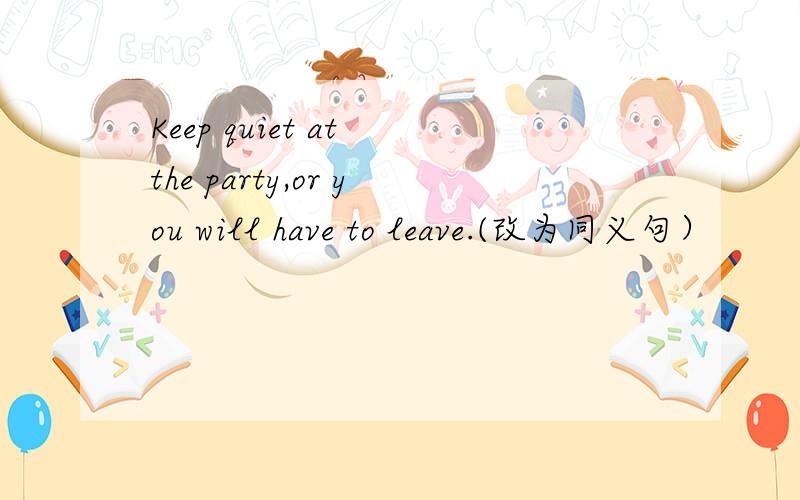 Keep quiet at the party,or you will have to leave.(改为同义句）