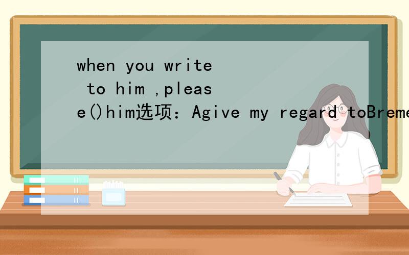 when you write to him ,please()him选项：Agive my regard toBremember me to