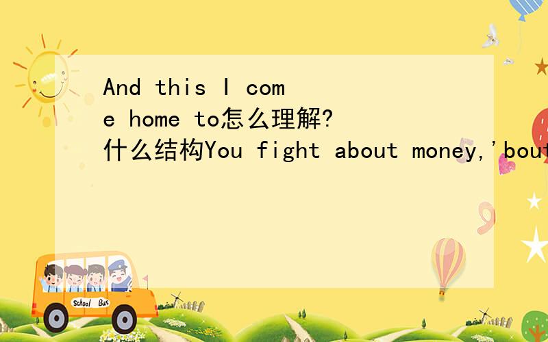 And this I come home to怎么理解?什么结构You fight about money,'bout me and my brotherAnd this I come home to,this is my shelter