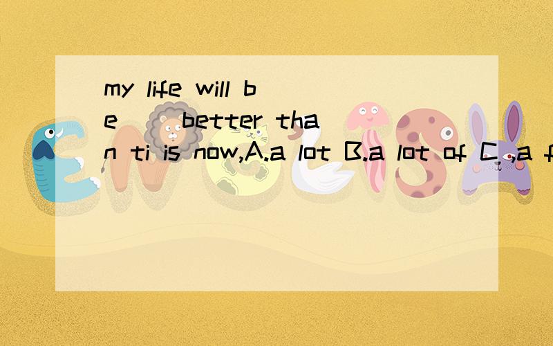 my life will be( )better than ti is now,A.a lot B.a lot of C ,a few D ,more,选哪个,a lot 和 a lot of 有什么么区别