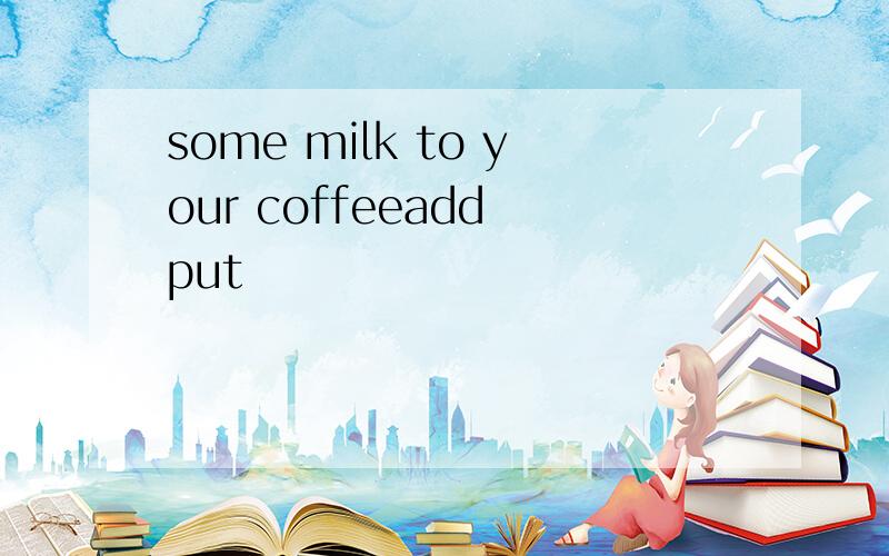 some milk to your coffeeadd put
