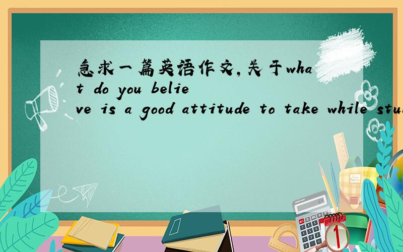 急求一篇英语作文,关于what do you believe is a good attitude to take while studying at college?