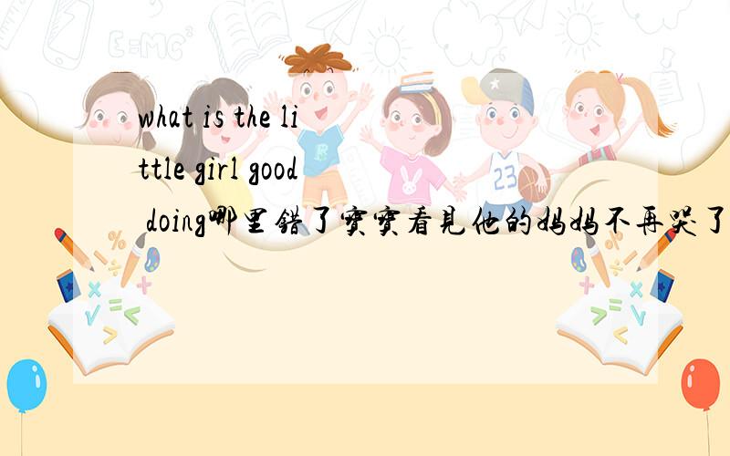 what is the little girl good doing哪里错了宝宝看见他的妈妈不再哭了. the baby  sees her mother and —— cry ——   ——.好的有分
