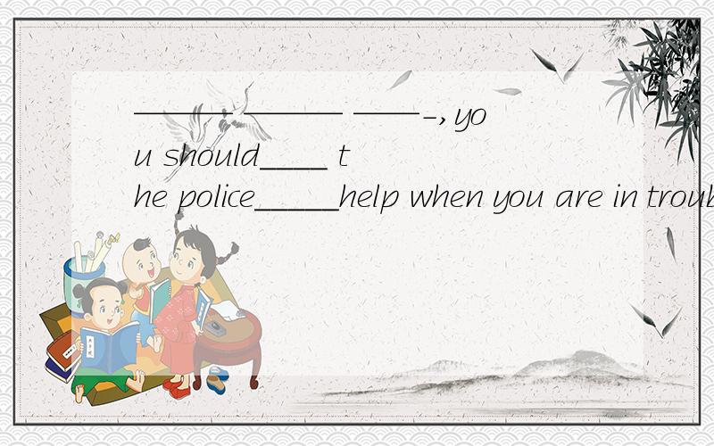 ——— ——— ——-,you should____ the police_____help when you are in trouble当你遇到困难时,应该首先向警察求助