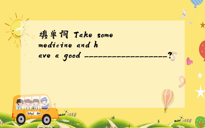 填单词 Take some medicine and have a good __________________?