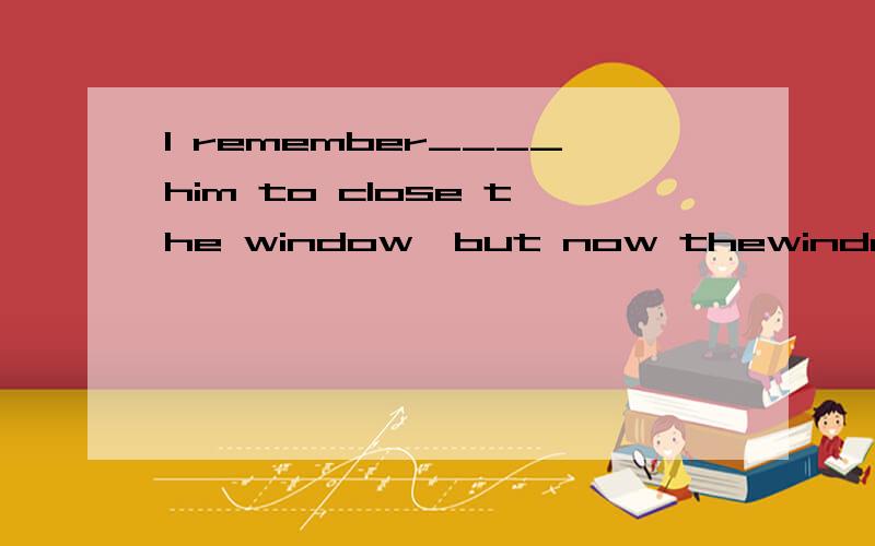 I remember____him to close the window,but now thewindow is still open.