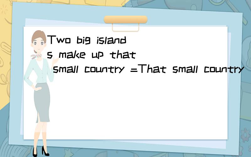 Two big islands make up that small country =That small country _ _ _ _ two big islands=That smal...Two big islands make up that small country =That small country _ _ _ _ two big islands=That small country _ _ two big islands
