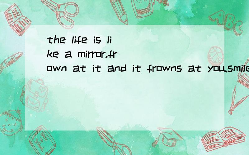 the life is like a mirror.frown at it and it frowns at you.smile and it smiles too