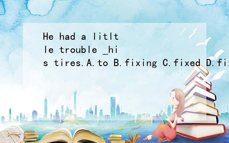 He had a litltle trouble _his tires.A.to B.fixing C.fixed D.fix应该选哪个