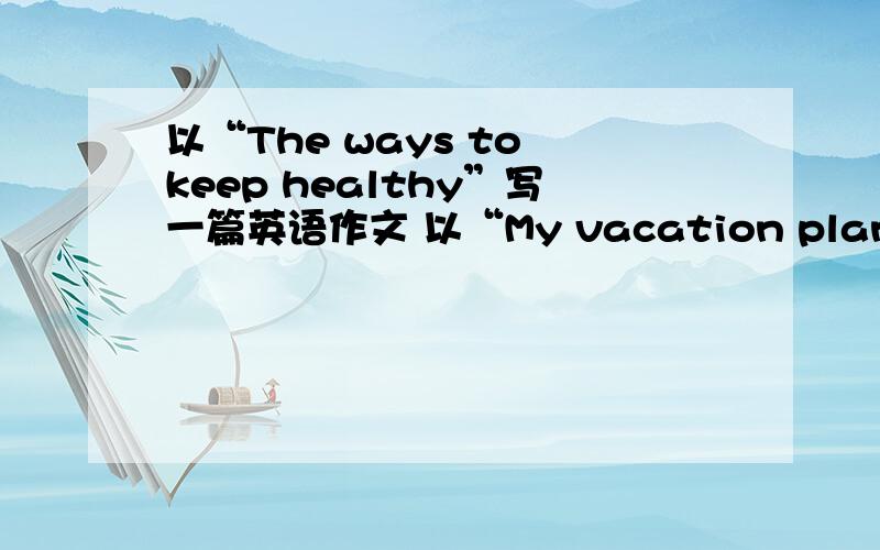 以“The ways to keep healthy”写一篇英语作文 以“My vacation plans”写一篇英语作文要求：60词左右别复制,最好自己写