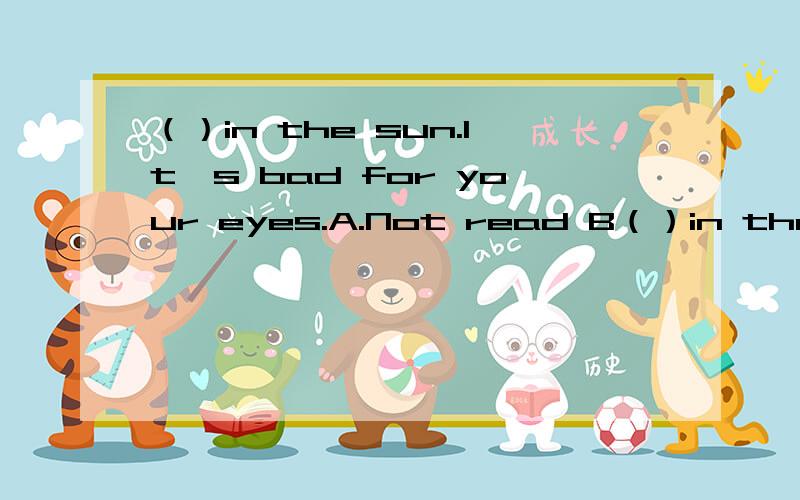 （）in the sun.It's bad for your eyes.A.Not read B（）in the sun.It's bad for your eyes.A.Not read B.Don't read C.Not to read D.Don't to read