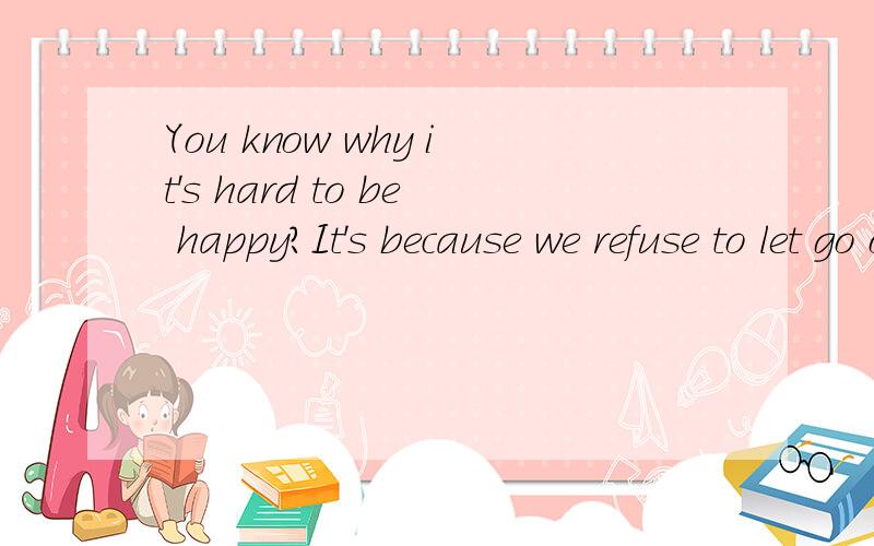 You know why it's hard to be happy?It's because we refuse to let go of the things that make us sad.