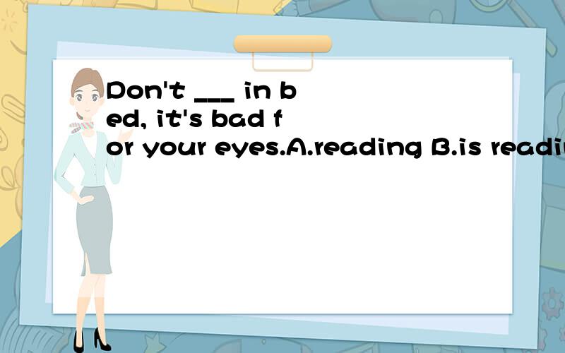 Don't ___ in bed, it's bad for your eyes.A.reading B.is reading C.to read D.read请高手为我讲解下,该选哪个,我好象记得是在祈使句中don't后要用-ing形式,不知道我记的对不对,谢谢了,我将感激不尽!