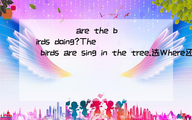____ are the birds doing?The birds are sing in the tree.选Where还是What 为什么?____ are the birds doing?The birds are sing in the tree.选Where还是What 为什么?