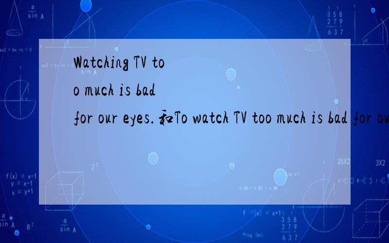Watching TV too much is bad for our eyes.和To watch TV too much is bad for our eyes.Watching TV too much is bad for our eyes.和To watch TV too much is bad for our eyes.两个句子都可以的吗.有没有什么区别.
