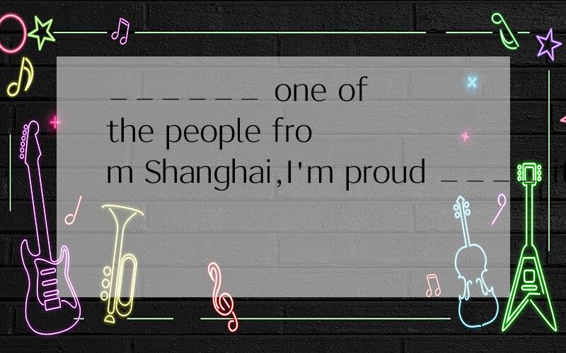 ______ one of the people from Shanghai,I'm proud ____ it.