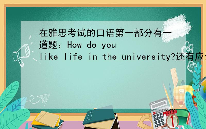 在雅思考试的口语第一部分有一道题：How do you like life in the university?还有应该用英文怎么回答?请知道的人提供完整的英文答案,不要光从什么方面说.