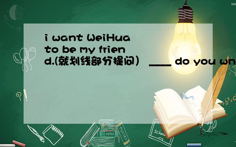 i want WeiHua to be my friend.(就划线部分提问） ____ do you wnat to be your friend.填who 和whom都行吗