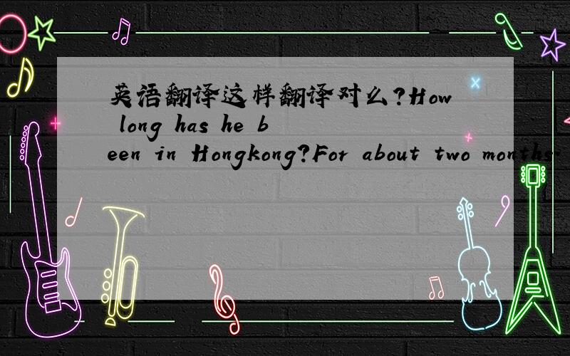 英语翻译这样翻译对么?How long has he been in Hongkong?For about two months.