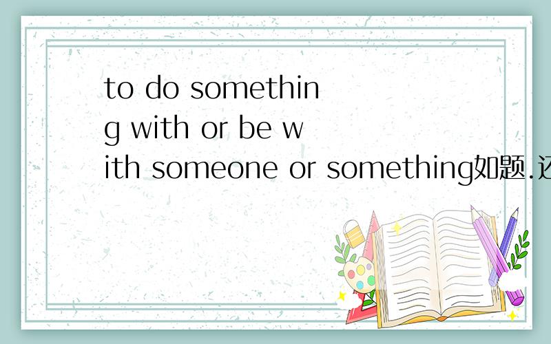 to do something with or be with someone or something如题.还有为什么后面是be withto do something with or be with someone or something=j（ ）
