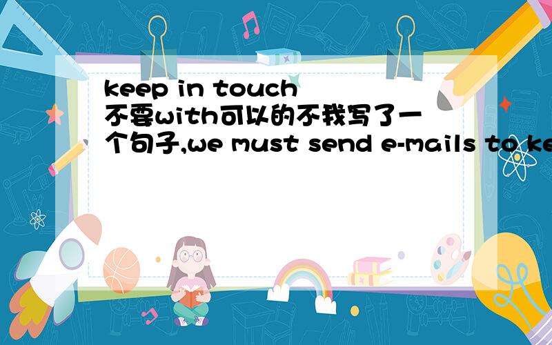 keep in touch 不要with可以的不我写了一个句子,we must send e-mails to keep in touch.因为前面有了each other,所以这里我不想重复用,请问这样可以的不.