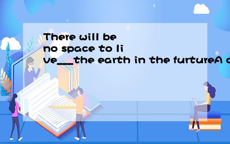 There will be no space to live___the earth in the furtureA onB inC in onD on in那个live后面的in该不该加什么时候该加 什么时候又不加