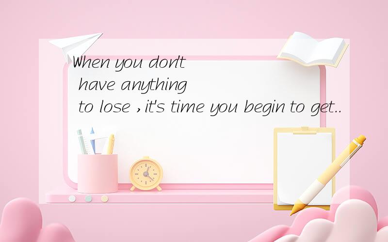 When you don't have anything to lose ,it's time you begin to get..