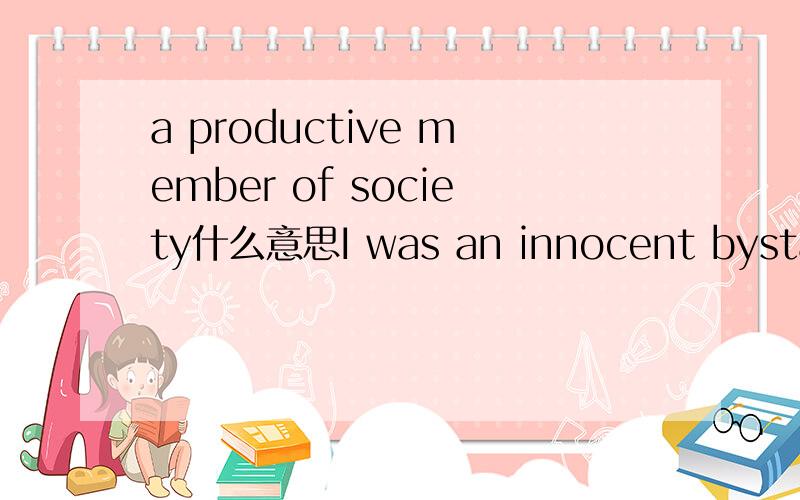 a productive member of society什么意思I was an innocent bystander at an armed robbery.I was shot in the head.Very few thought I would survive,much less be productive member of society.