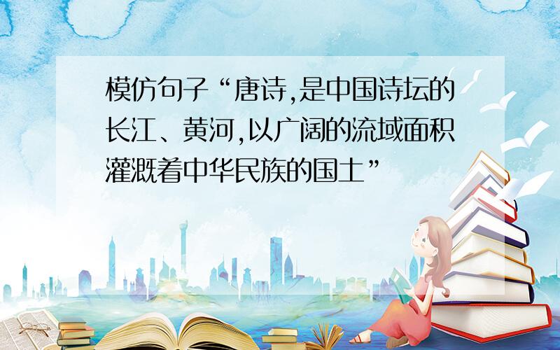 模仿句子“唐诗,是中国诗坛的长江、黄河,以广阔的流域面积灌溉着中华民族的国土”