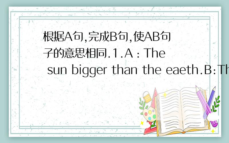 根据A句,完成B句,使AB句子的意思相同.1.A：The sun bigger than the eaeth.B:The earth is ____ ____________the sun.2.A The moon is much lighter than the earth.B the earth is _____ _____ 3.A the sun is near to usB The sun is not _________ __