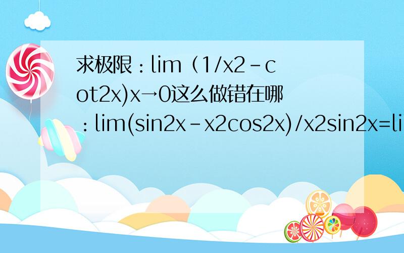 求极限：lim（1/x2-cot2x)x→0这么做错在哪：lim(sin2x-x2cos2x)/x2sin2x=lim(x2-x2(1-sin2x))/x4=lim(x2-x2+x4)/x4=1为什么不能这么求?lim（1/x^2-(cotx)^2) 其中x→0 =lim((sinx)^2-x^2(cosx)^2)/（x^2*(sinx)^2)=lim(x^2-x^2(1-(sinx^2))/