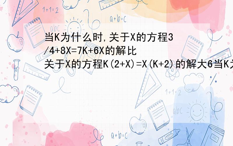 当K为什么时,关于X的方程3/4+8X=7K+6X的解比关于X的方程K(2+X)=X(K+2)的解大6当K为____时,关于X的方程3/4+8X=7K+6X的解比关于X的方程K(2+X)=X(K+2)的解大6