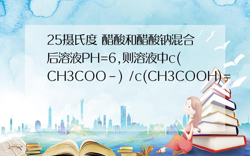 25摄氏度 醋酸和醋酸钠混合后溶液PH=6,则溶液中c(CH3COO-) /c(CH3COOH)=