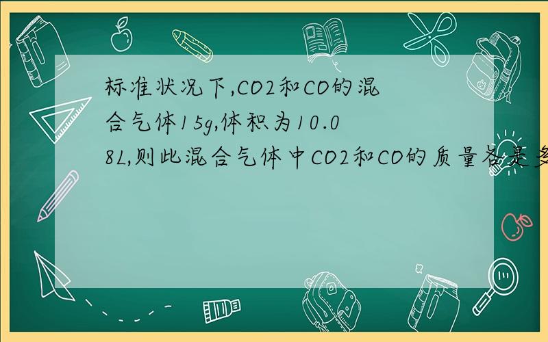 标准状况下,CO2和CO的混合气体15g,体积为10.08L,则此混合气体中CO2和CO的质量各是多少