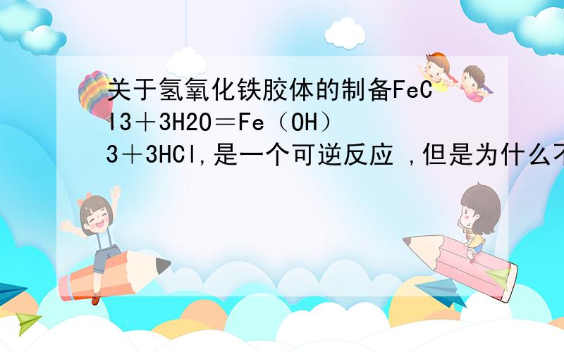 关于氢氧化铁胶体的制备FeCl3＋3H2O＝Fe（OH）3＋3HCl,是一个可逆反应 ,但是为什么不写可逆符号?还有制取的氢氧化铁胶体中有什么杂质?有氯化铁么?