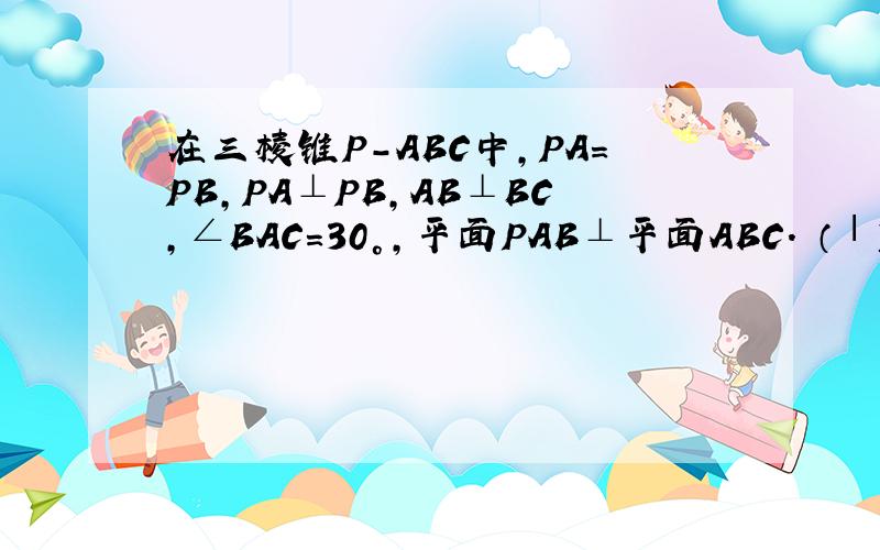 在三棱锥P-ABC中,PA=PB,PA⊥PB,AB⊥BC,∠BAC=30°,平面PAB⊥平面ABC． （Ⅰ）求证：PA⊥平面PBC；...在三棱锥P-ABC中,PA=PB,PA⊥PB,AB⊥BC,∠BAC=30°,平面PAB⊥平面ABC．（Ⅰ）求证：PA⊥平面PBC；（Ⅱ）求二面