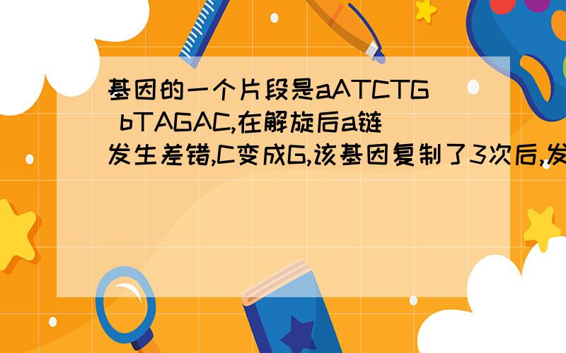 基因的一个片段是aATCTG bTAGAC,在解旋后a链发生差错,C变成G,该基因复制了3次后,发生突变的基因占全部基的多少?