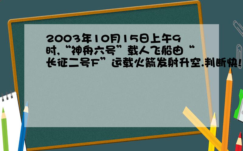 2003年10月15日上午9时,“神舟六号”载人飞船由“长征二号F”运载火箭发射升空.判断快!