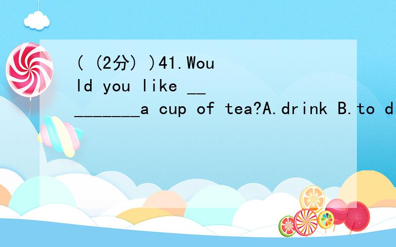 ( (2分) )41.Would you like _________a cup of tea?A.drink B.to drink C.drinking D.to drinking( (2分) )42.Would you like to share the room________ her brother?A.with B.and C.of D.on ( (2分) )43.__________ is your telephone number?A.What B.How many C