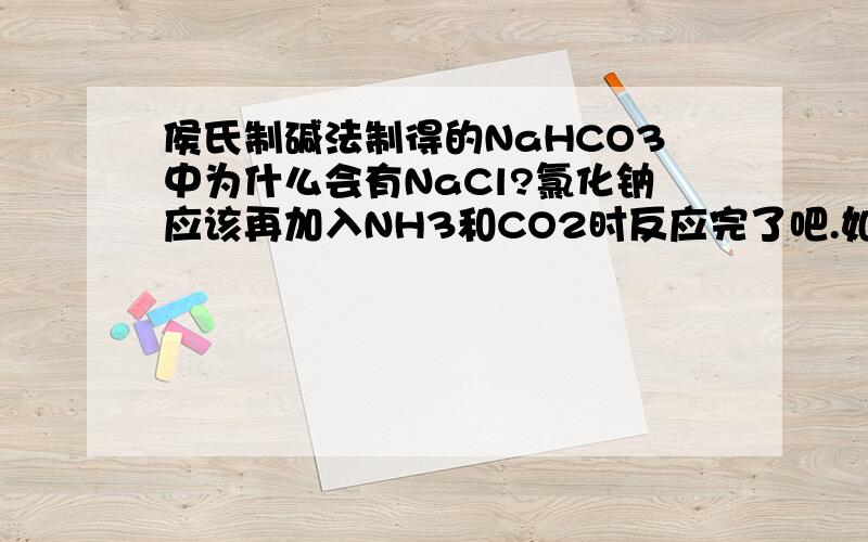侯氏制碱法制得的NaHCO3中为什么会有NaCl?氯化钠应该再加入NH3和CO2时反应完了吧.如果NaCl是过量的，剩余溶液中怎么会有NH4HCO3呢？