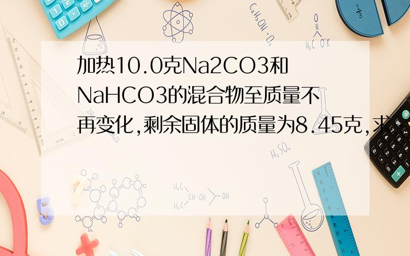 加热10.0克Na2CO3和NaHCO3的混合物至质量不再变化,剩余固体的质量为8.45克,求：混合物中NaHCO3的质量分数?
