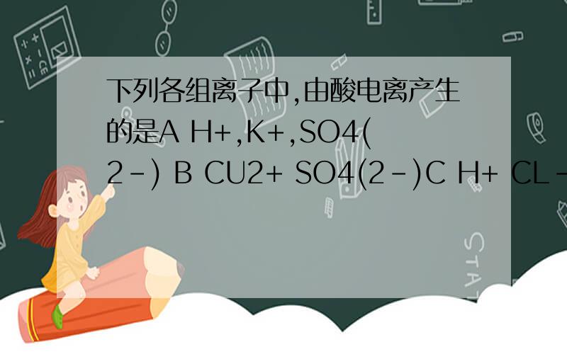 下列各组离子中,由酸电离产生的是A H+,K+,SO4(2-) B CU2+ SO4(2-)C H+ CL-,SO4(2-) D NA+ OH-